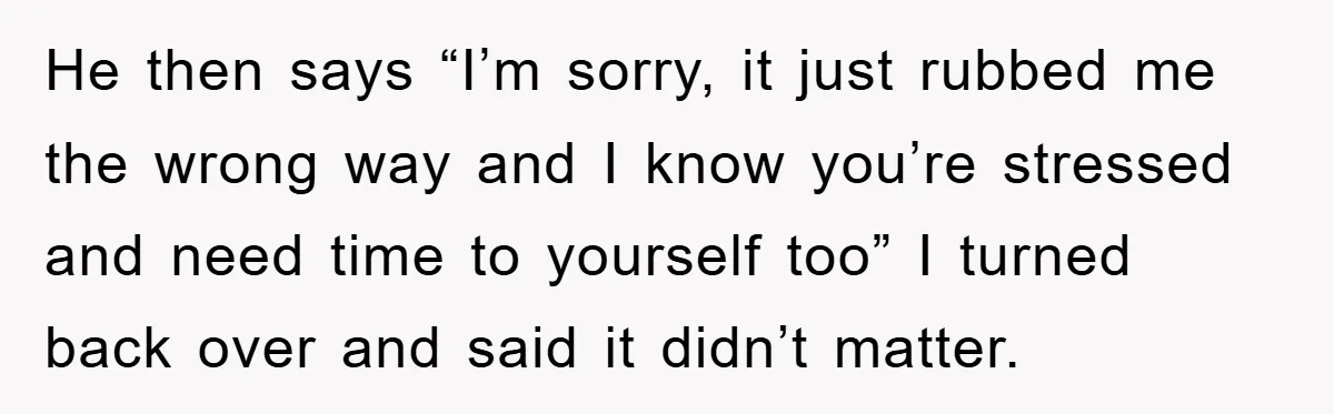 He then says “I’m sorry, it just rubbed me the wrong way and I know you’re stressed and need time to yourself too” I turned back over and said it...
