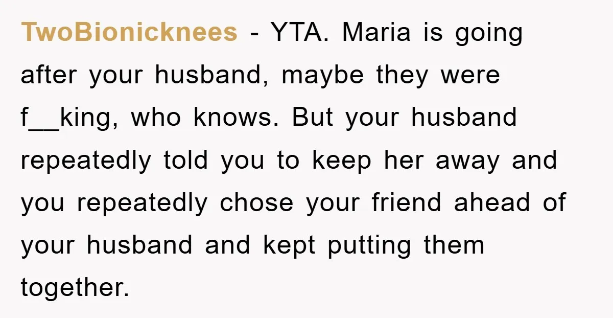 TwoBionicknees − YTA. Maria is going after your husband, maybe they were f__king, who knows. But your husband repeatedly told you to keep her away and you repeatedly chose your...