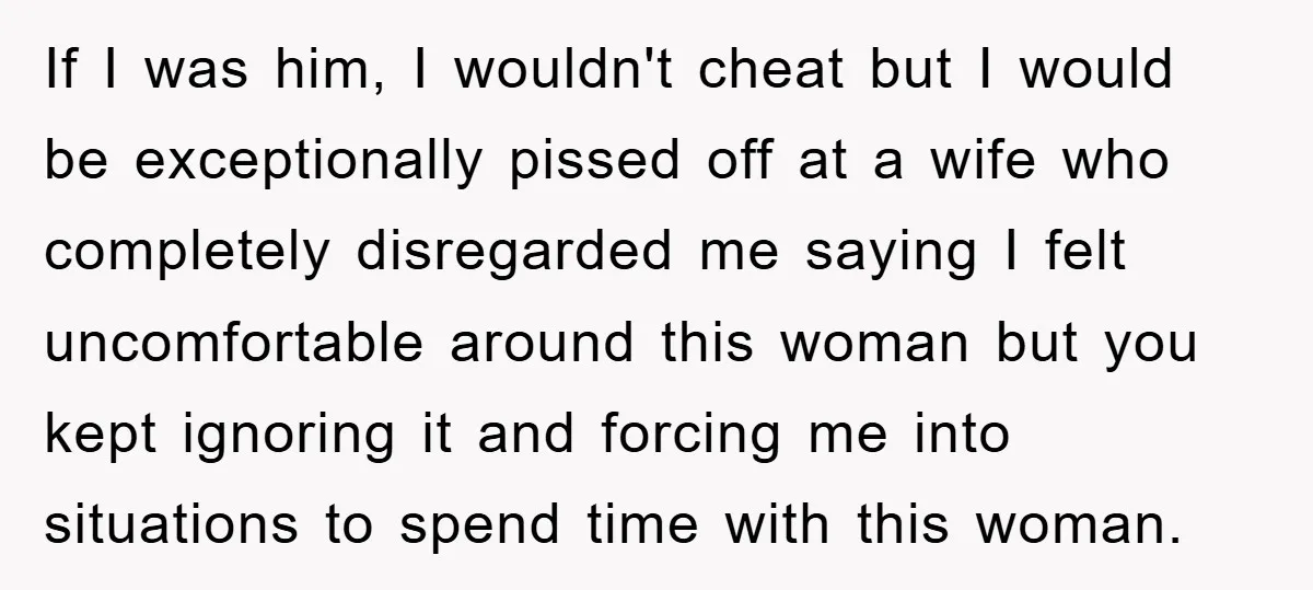 If I was him, I wouldn't cheat but I would be exceptionally pissed off at a wife who completely disregarded me saying I felt uncomfortable around this woman but you...