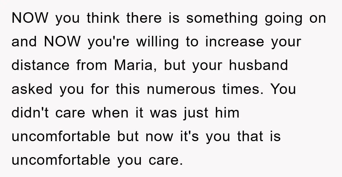 NOW you think there is something going on and NOW you're willing to increase your distance from Maria, but your husband asked you for this numerous times. You didn't care...
