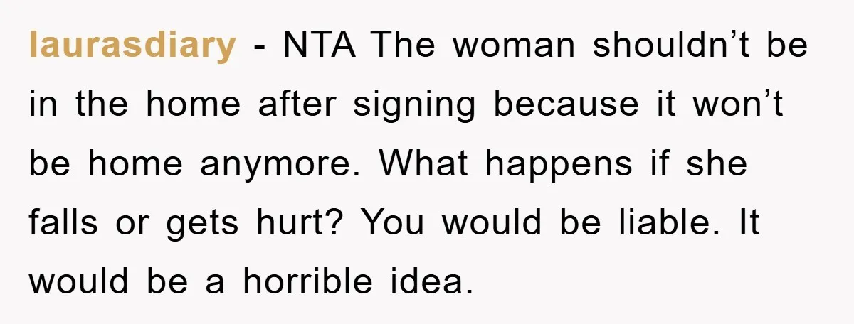 laurasdiary − NTA The woman shouldn’t be in the home after signing because it won’t be home anymore. What happens if she falls or gets hurt? You would be liable....