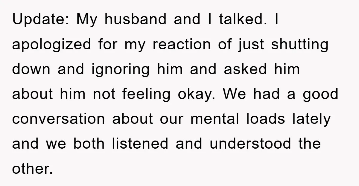 Update: My husband and I talked. I apologized for my reaction of just shutting down and ignoring him and asked him about him not feeling okay. We had a good...