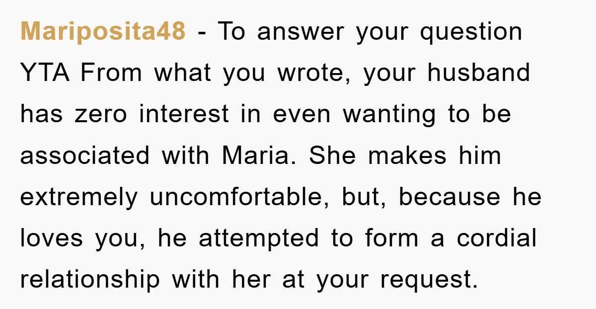 Mariposita48 − To answer your question YTA From what you wrote, your husband has zero interest in even wanting to be associated with Maria. She makes him extremely uncomfortable, but,...