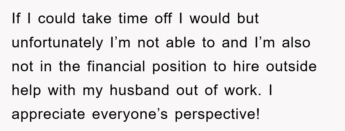 If I could take time off I would but unfortunately I’m not able to and I’m also not in the financial position to hire outside help with my husband out...