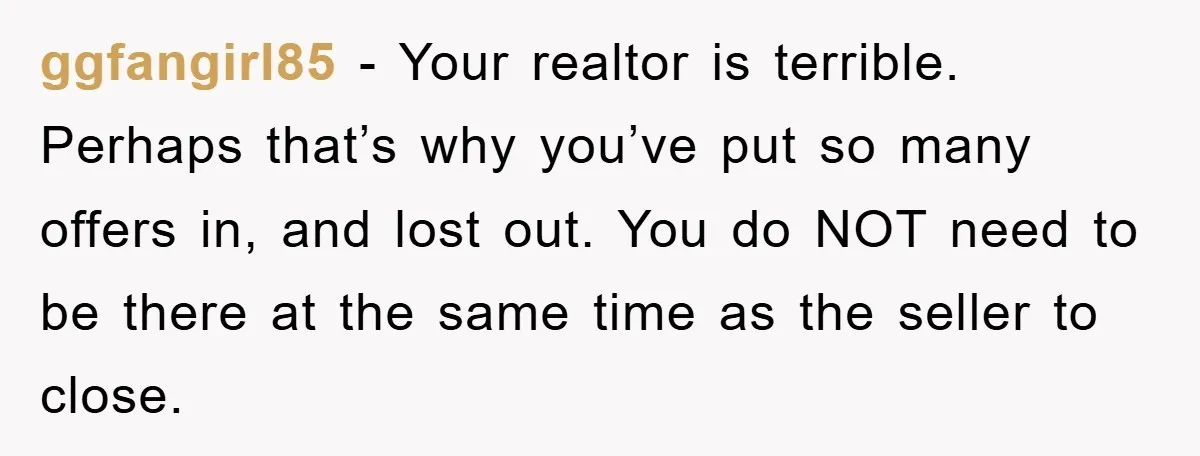 ggfangirl85 − Your realtor is terrible. Perhaps that’s why you’ve put so many offers in, and lost out. You do NOT need to be there at the same time as...