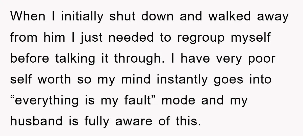 When I initially shut down and walked away from him I just needed to regroup myself before talking it through. I have very poor self worth so my mind instantly...