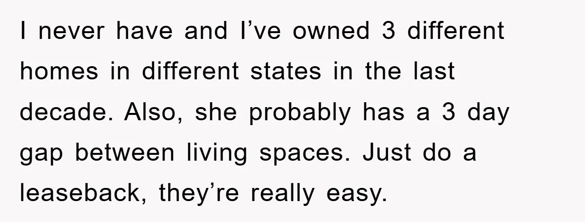 I never have and I’ve owned 3 different homes in different states in the last decade. Also, she probably has a 3 day gap between living spaces. Just do a...