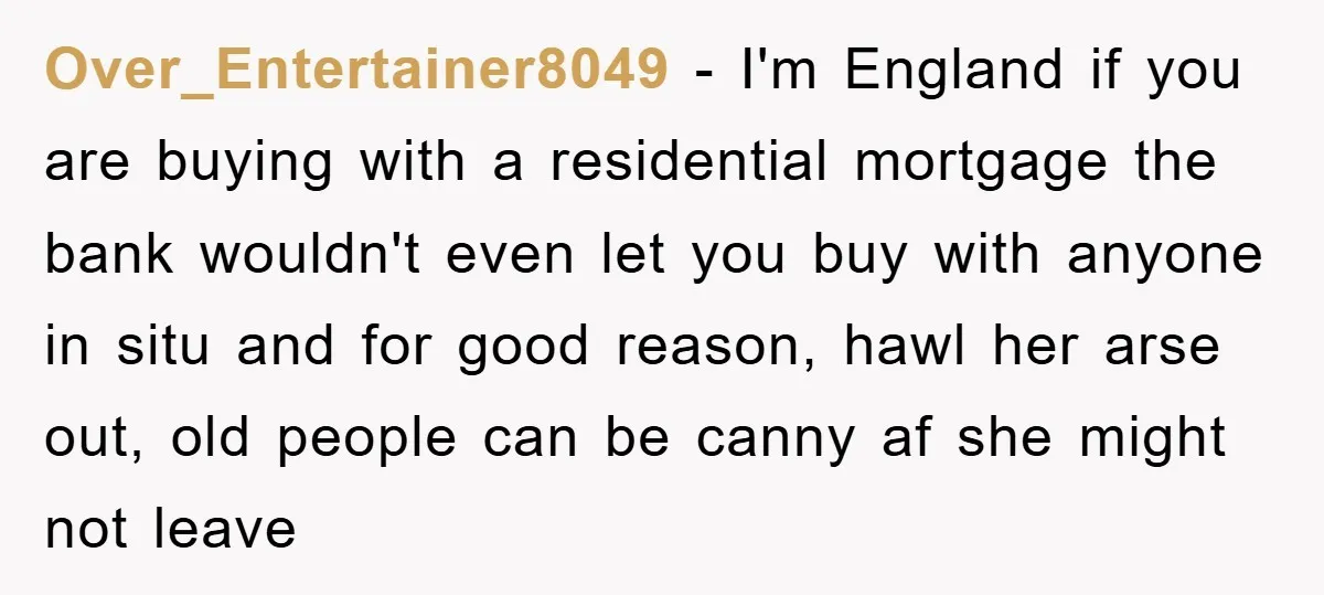 Over_Entertainer8049 − I'm England if you are buying with a residential mortgage the bank wouldn't even let you buy with anyone in situ and for good reason, hawl her arse...