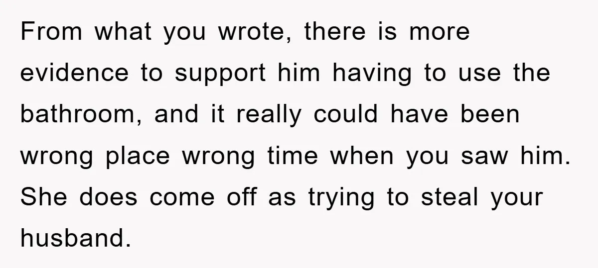 From what you wrote, there is more evidence to support him having to use the bathroom, and it really could have been wrong place wrong time when you saw him....