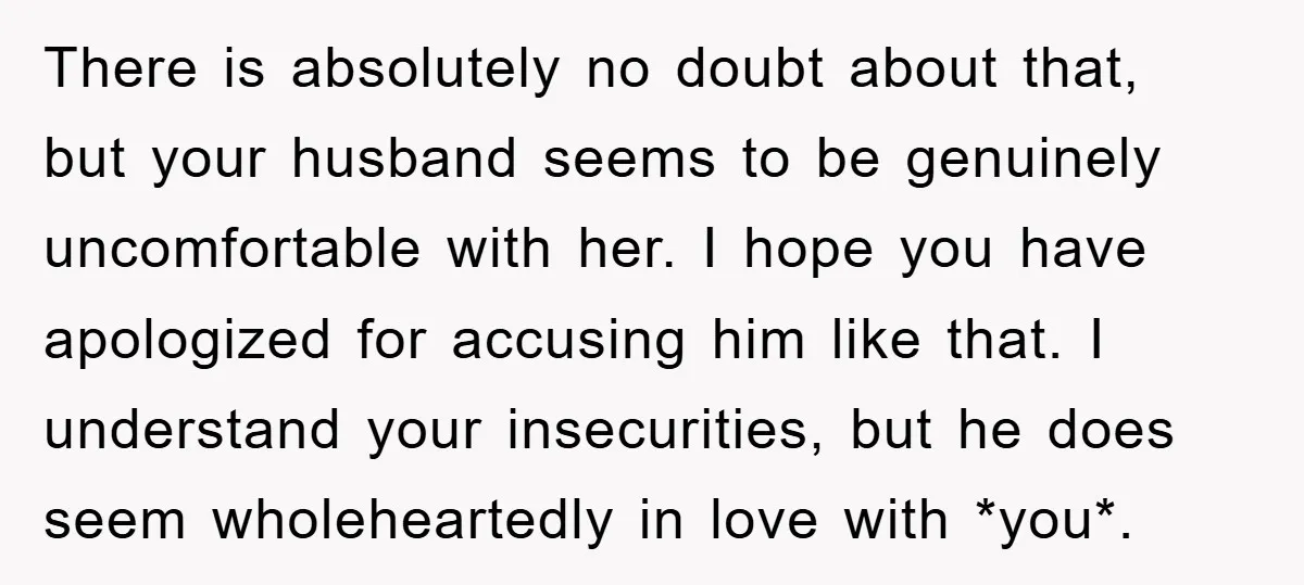 There is absolutely no doubt about that, but your husband seems to be genuinely uncomfortable with her. I hope you have apologized for accusing him like that. I understand your...