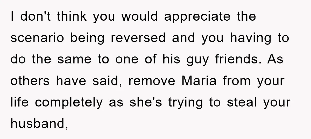 I don't think you would appreciate the scenario being reversed and you having to do the same to one of his guy friends. As others have said, remove Maria from...