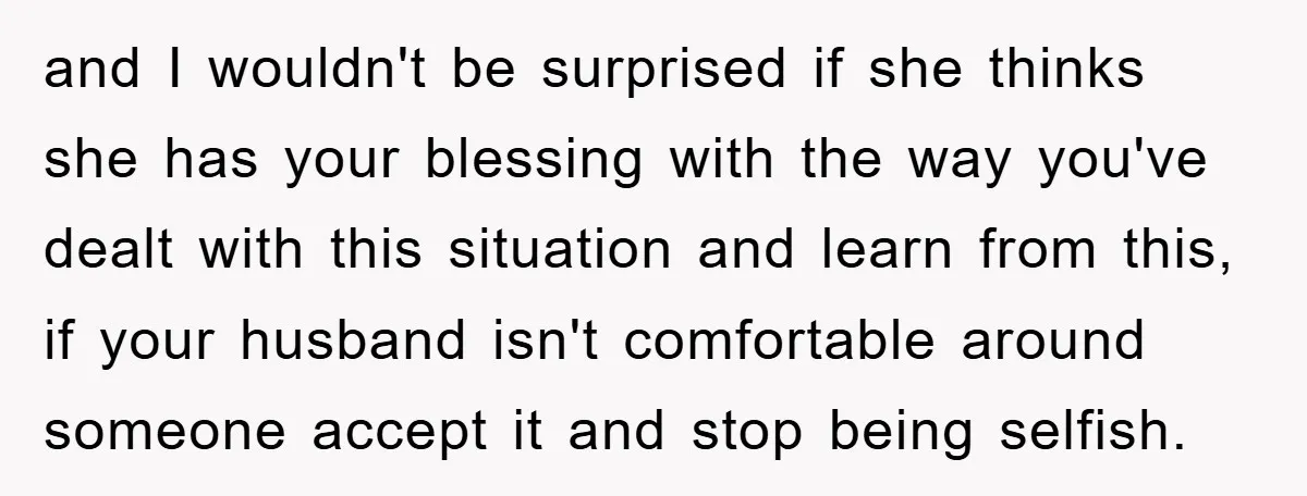 and I wouldn't be surprised if she thinks she has your blessing with the way you've dealt with this situation and learn from this, if your husband isn't comfortable around...