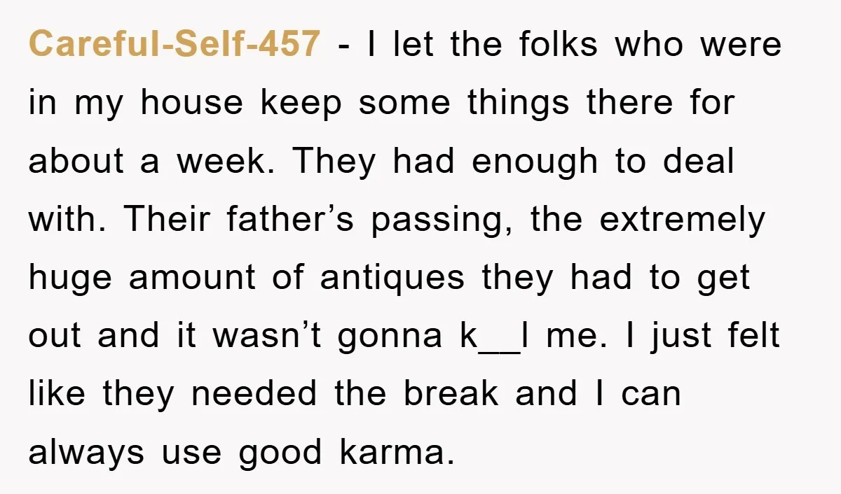 Careful-Self-457 − I let the folks who were in my house keep some things there for about a week. They had enough to deal with. Their father’s passing, the extremely...