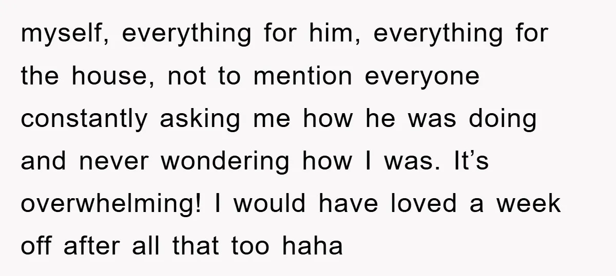 myself, everything for him, everything for the house, not to mention everyone constantly asking me how he was doing and never wondering how I was. It’s overwhelming! I would have...