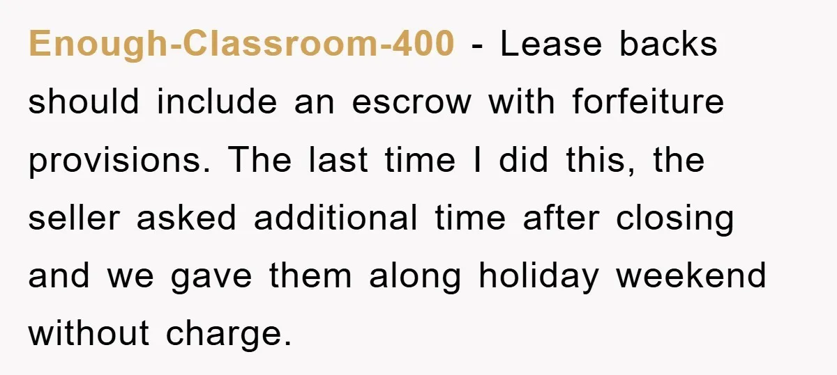 Enough-Classroom-400 − Lease backs should include an escrow with forfeiture provisions. The last time I did this, the seller asked additional time after closing and we gave them along holiday...