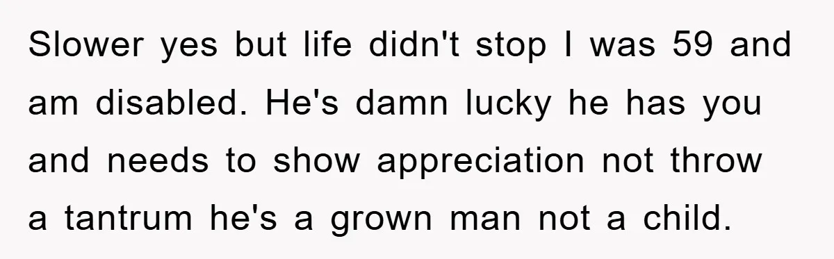 Slower yes but life didn't stop I was 59 and am disabled. He's damn lucky he has you and needs to show appreciation not throw a tantrum he's a grown...