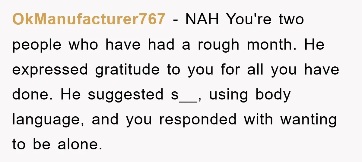 OkManufacturer767 − NAH You're two people who have had a rough month. He expressed gratitude to you for all you have done. He suggested s__, using body language, and you...