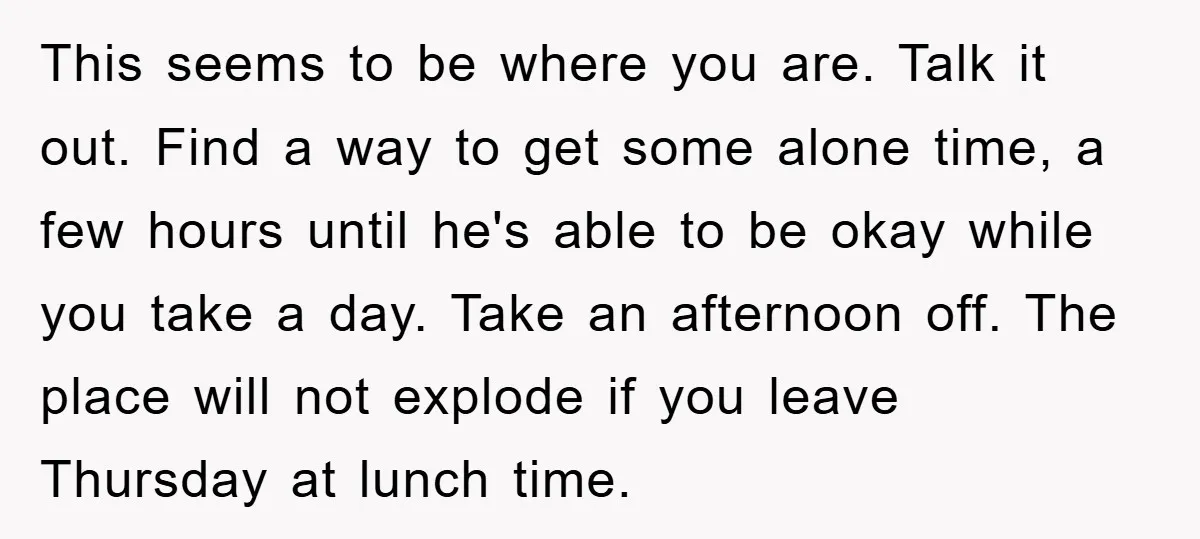 This seems to be where you are. Talk it out. Find a way to get some alone time, a few hours until he's able to be okay while you take...