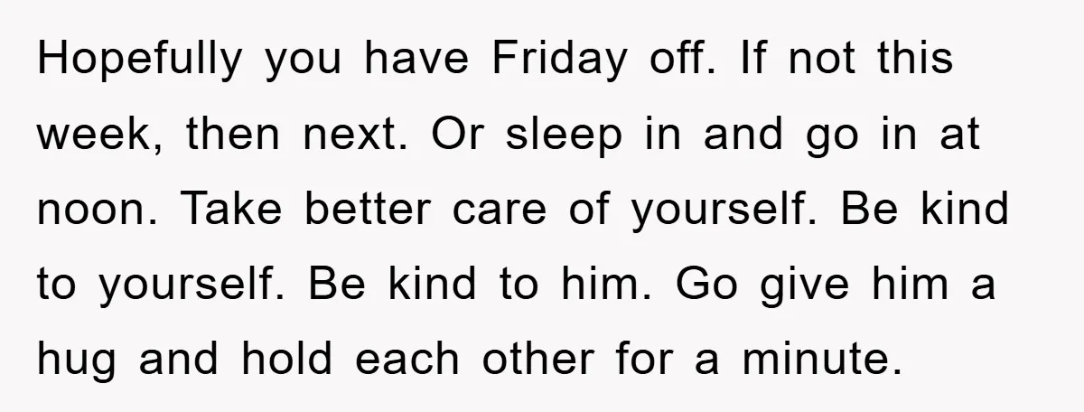 Hopefully you have Friday off. If not this week, then next. Or sleep in and go in at noon. Take better care of yourself. Be kind to yourself. Be kind...