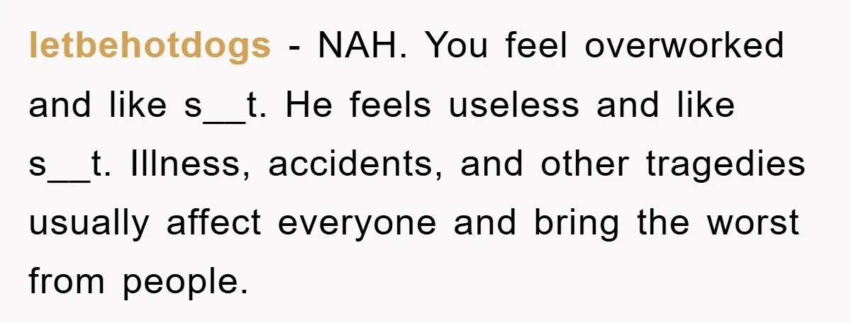 letbehotdogs − NAH. You feel overworked and like s__t. He feels useless and like s__t. Illness, accidents, and other tragedies usually affect everyone and bring the worst from people.
