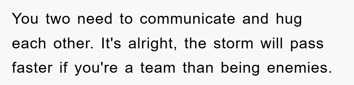 You two need to communicate and hug each other. It's alright, the storm will pass faster if you're a team than being enemies.