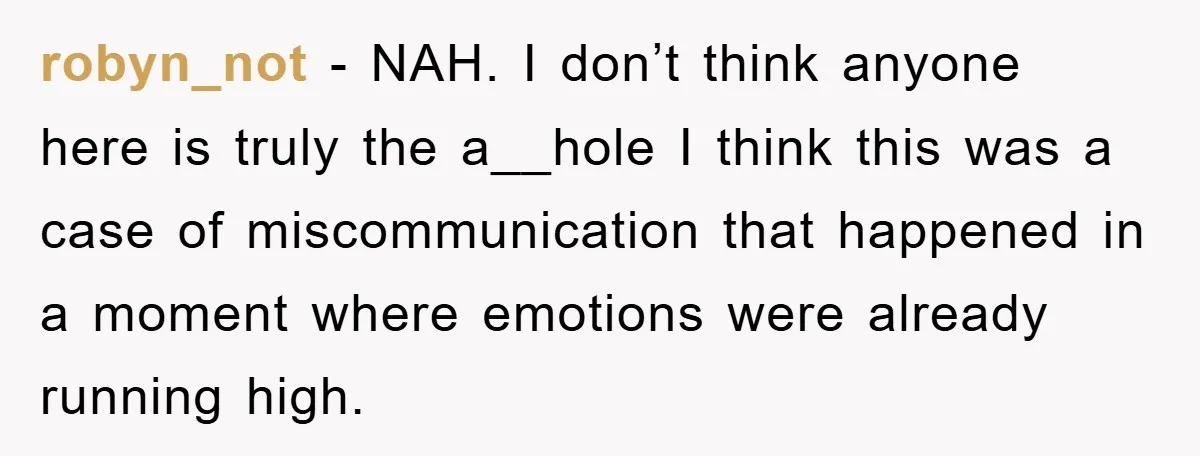 robyn_not − NAH. I don’t think anyone here is truly the a__hole I think this was a case of miscommunication that happened in a moment where emotions were already running...
