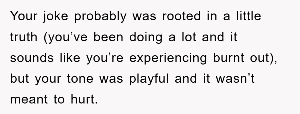 Your joke probably was rooted in a little truth (you’ve been doing a lot and it sounds like you’re experiencing burnt out), but your tone was playful and it wasn’t...