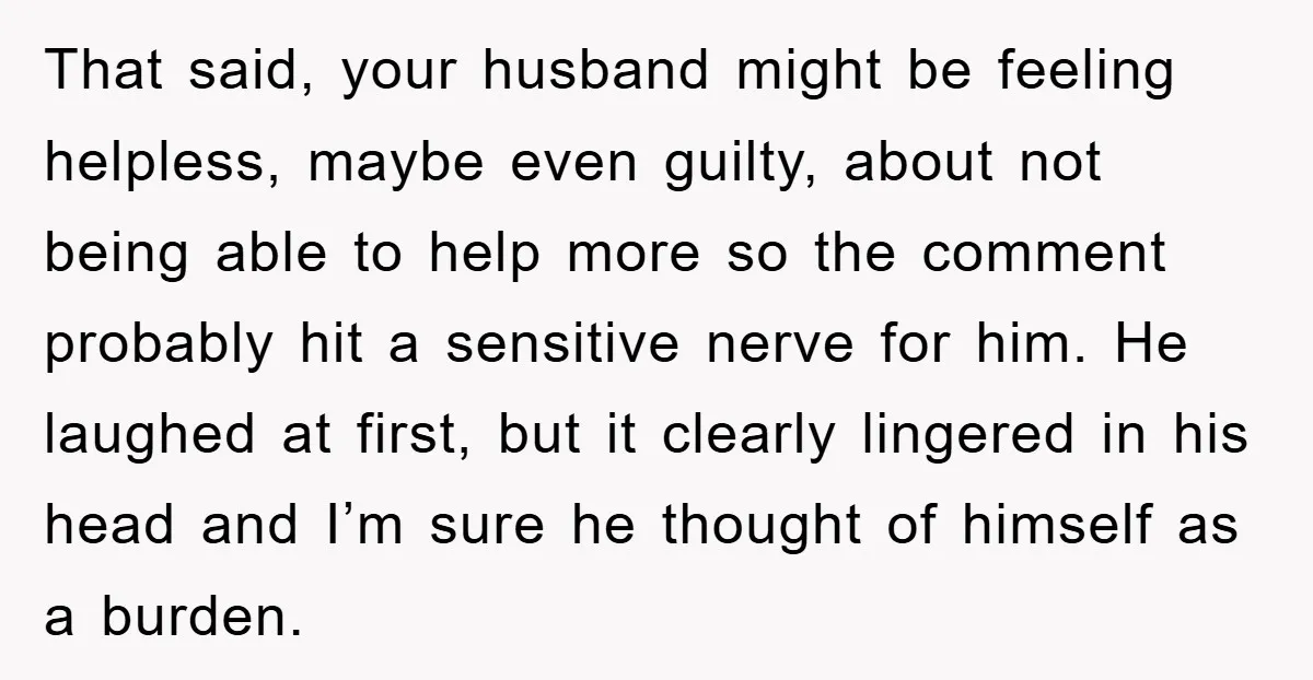 That said, your husband might be feeling helpless, maybe even guilty, about not being able to help more so the comment probably hit a sensitive nerve for him. He laughed...
