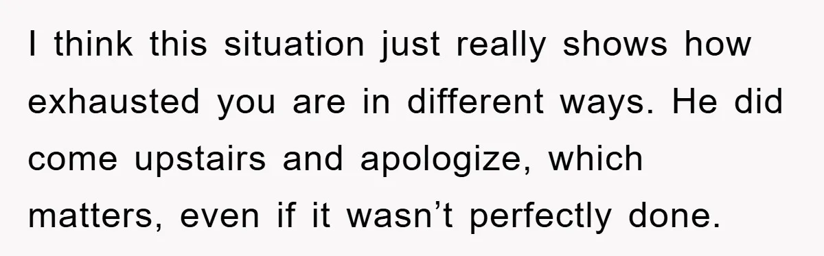 I think this situation just really shows how exhausted you are in different ways. He did come upstairs and apologize, which matters, even if it wasn’t perfectly done.