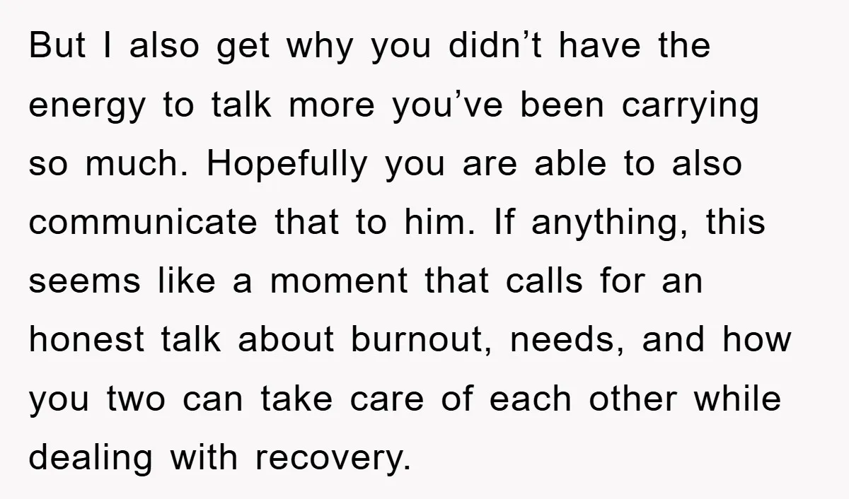 But I also get why you didn’t have the energy to talk more you’ve been carrying so much. Hopefully you are able to also communicate that to him. If anything,...
