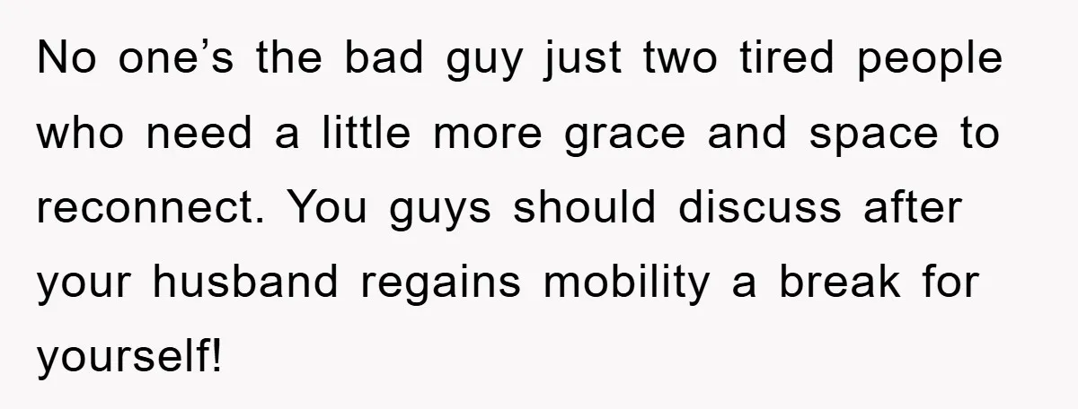 No one’s the bad guy just two tired people who need a little more grace and space to reconnect. You guys should discuss after your husband regains mobility a break...