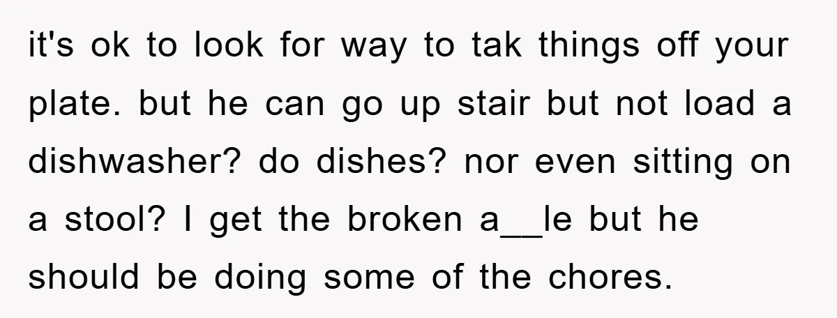 it's ok to look for way to tak things off your plate. but he can go up stair but not load a dishwasher? do dishes? nor even sitting on a...