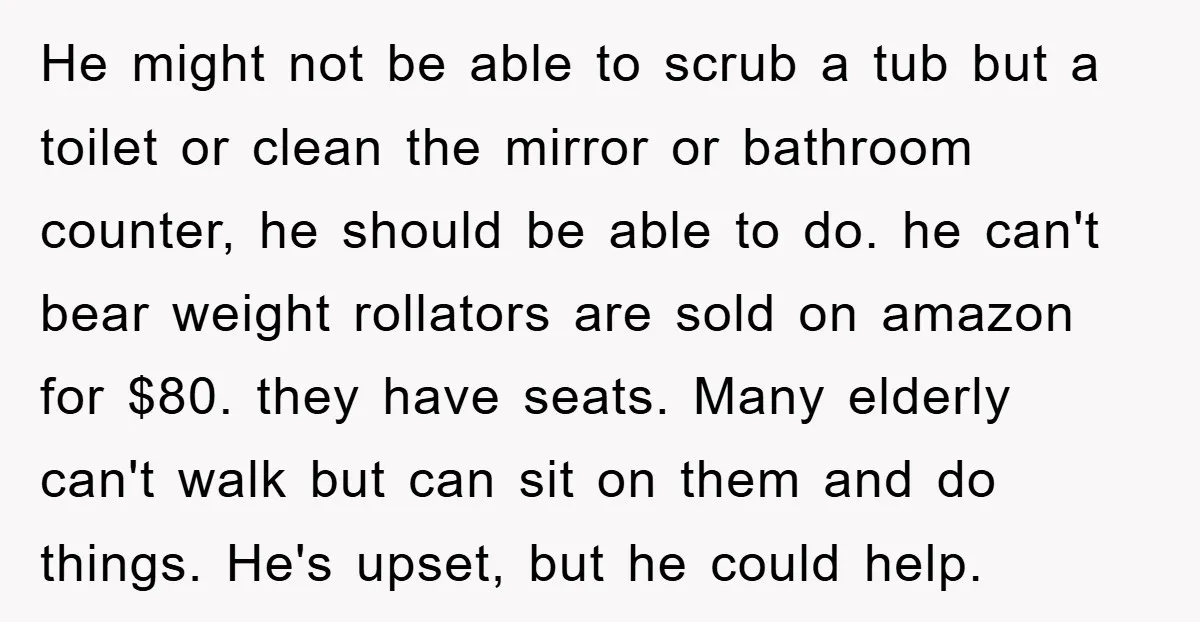 He might not be able to scrub a tub but a toilet or clean the mirror or bathroom counter, he should be able to do. he can't bear weight rollators...