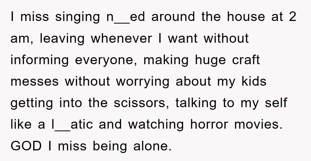 I miss singing n__ed around the house at 2 am, leaving whenever I want without informing everyone, making huge craft messes without worrying about my kids getting into the scissors,...