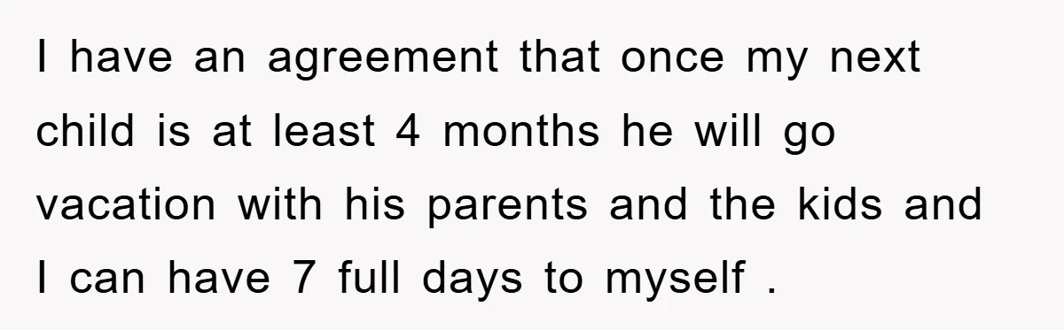 I have an agreement that once my next child is at least 4 months he will go vacation with his parents and the kids and I can have 7 full...