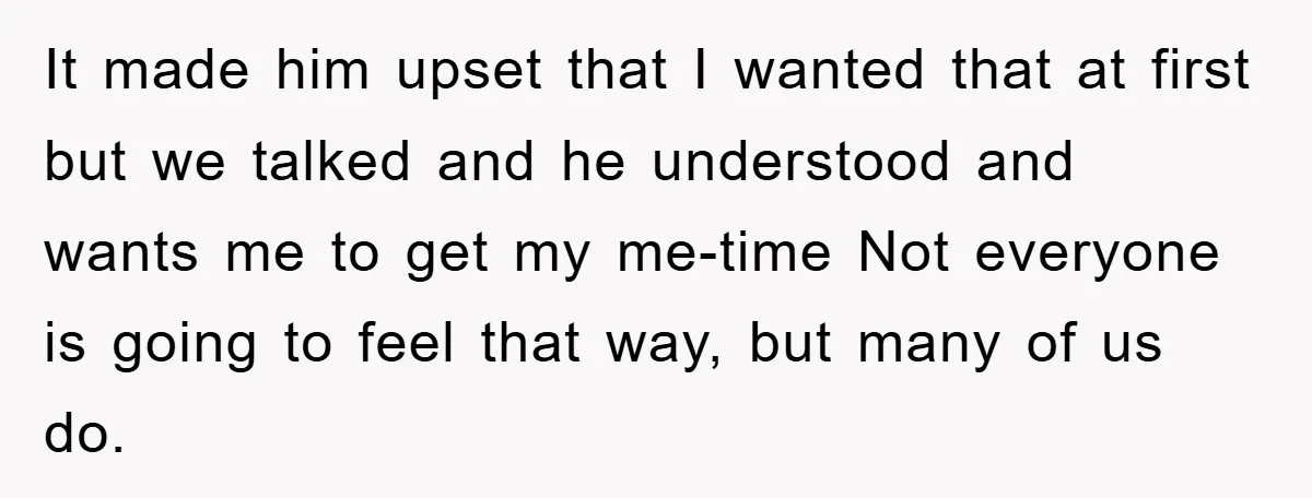 It made him upset that I wanted that at first but we talked and he understood and wants me to get my me-time Not everyone is going to feel that...