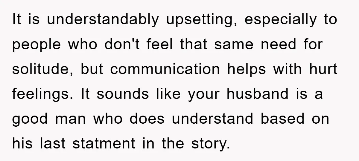 It is understandably upsetting, especially to people who don't feel that same need for solitude, but communication helps with hurt feelings. It sounds like your husband is a good man...