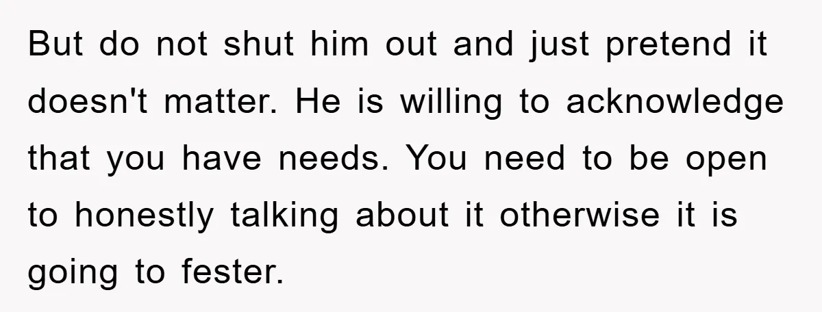 But do not shut him out and just pretend it doesn't matter. He is willing to acknowledge that you have needs. You need to be open to honestly talking about...