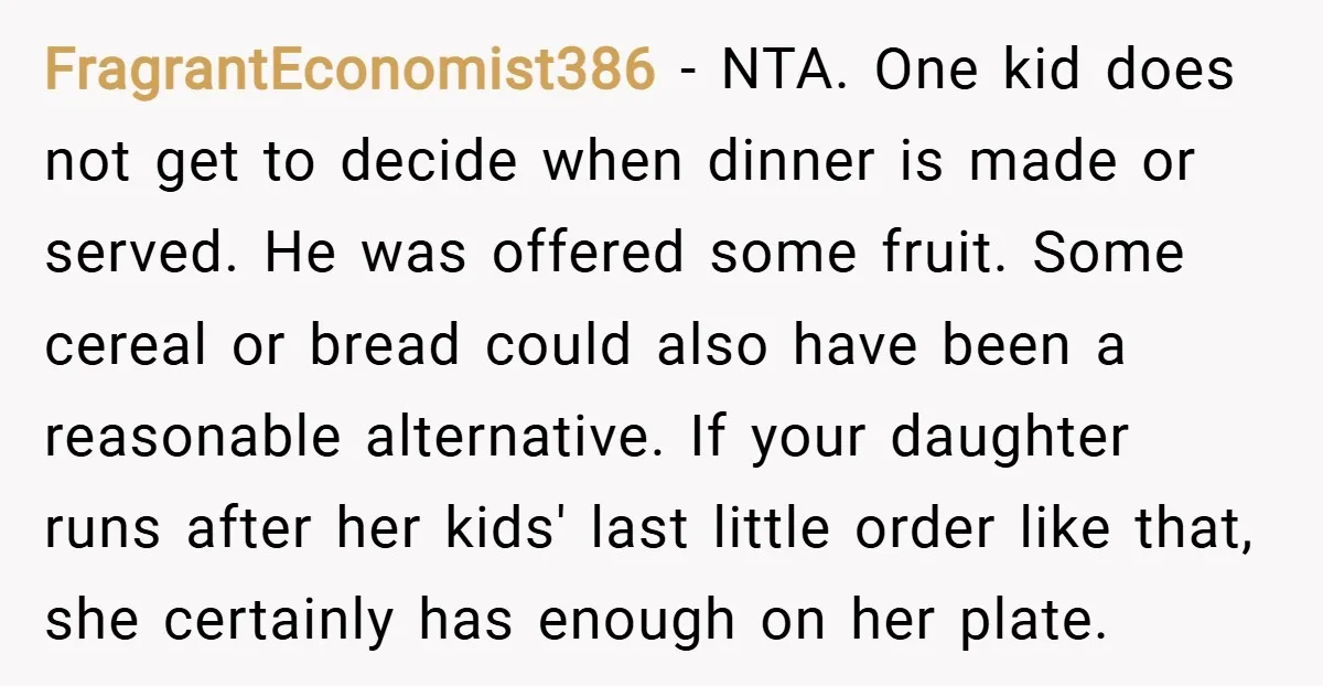 FragrantEconomist386 − NTA. One kid does not get to decide when dinner is made or served. He was offered some fruit. Some cereal or bread could also have been a...