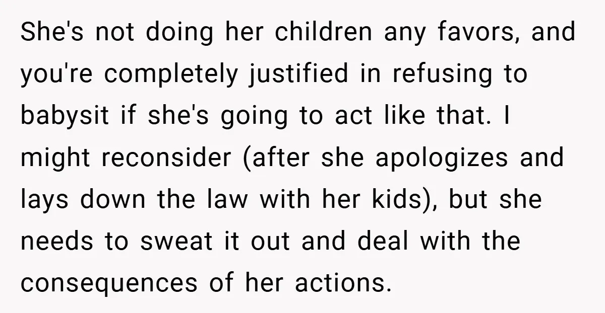 She's not doing her children any favors, and you're completely justified in refusing to babysit if she's going to act like that. I might reconsider (after she apologizes and lays...