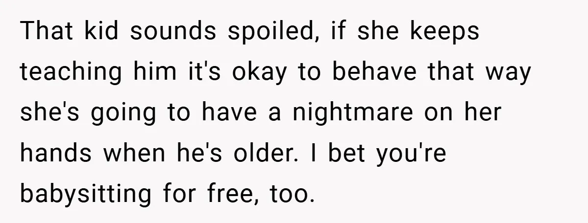 That kid sounds spoiled, if she keeps teaching him it's okay to behave that way she's going to have a nightmare on her hands when he's older. I bet you're...