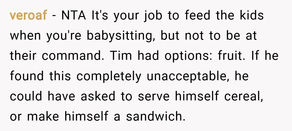 veroaf − NTA It's your job to feed the kids when you're babysitting, but not to be at their command. Tim had options: fruit. If he found this completely unacceptable,...