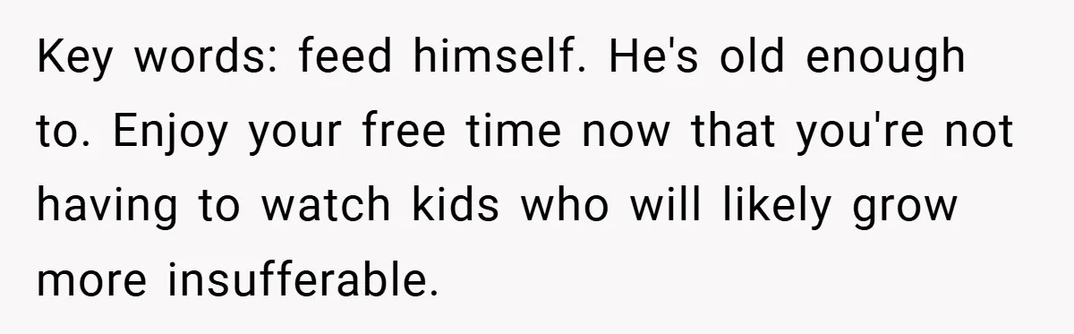 Key words: feed himself. He's old enough to. Enjoy your free time now that you're not having to watch kids who will likely grow more insufferable.