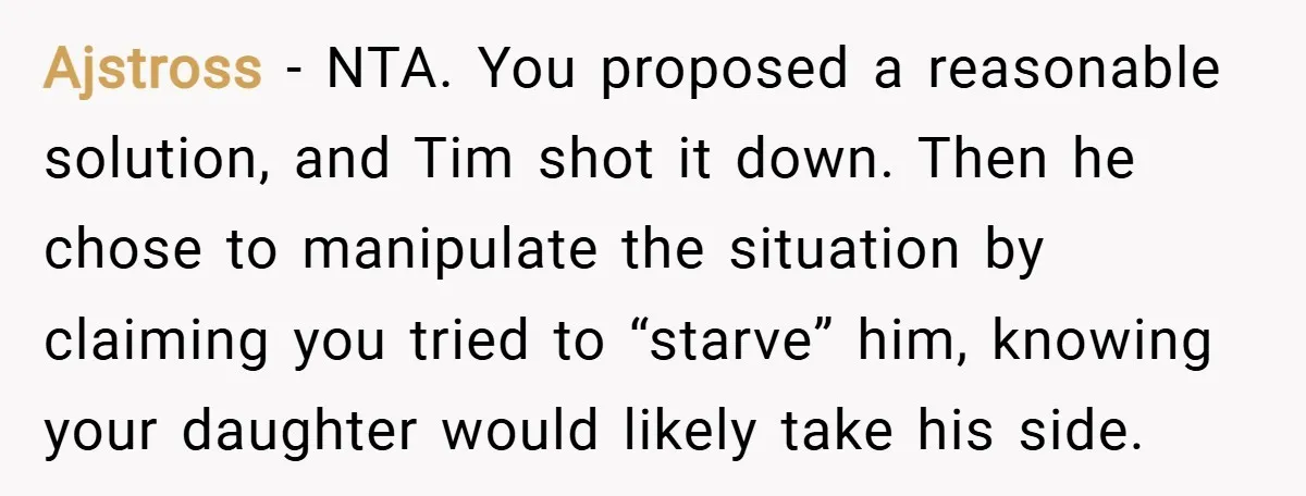 Ajstross − NTA. You proposed a reasonable solution, and Tim shot it down. Then he chose to manipulate the situation by claiming you tried to “starve” him, knowing your daughter...