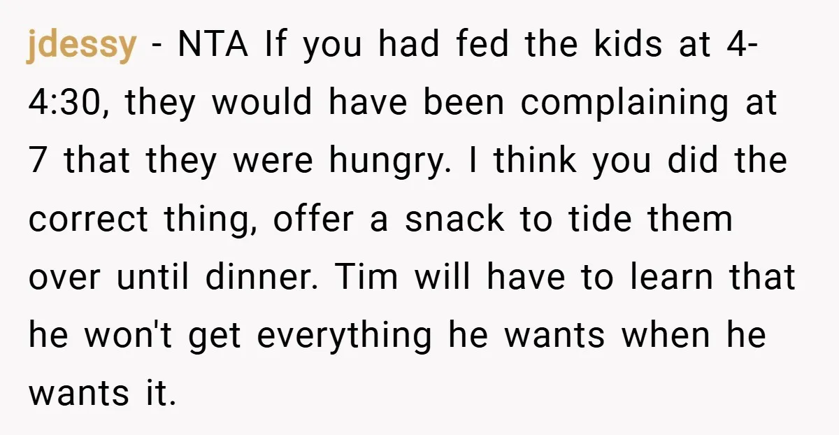 jdessy − NTA If you had fed the kids at 4-4:30, they would have been complaining at 7 that they were hungry. I think you did the correct thing, offer...