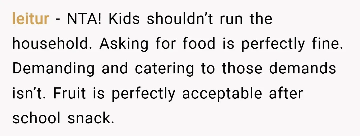 leitur − NTA! Kids shouldn’t run the household. Asking for food is perfectly fine. Demanding and catering to those demands isn’t. Fruit is perfectly acceptable after school snack.