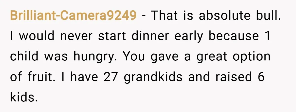 Brilliant-Camera9249 − That is absolute bull. I would never start dinner early because 1 child was hungry. You gave a great option of fruit. I have 27 grandkids and raised...