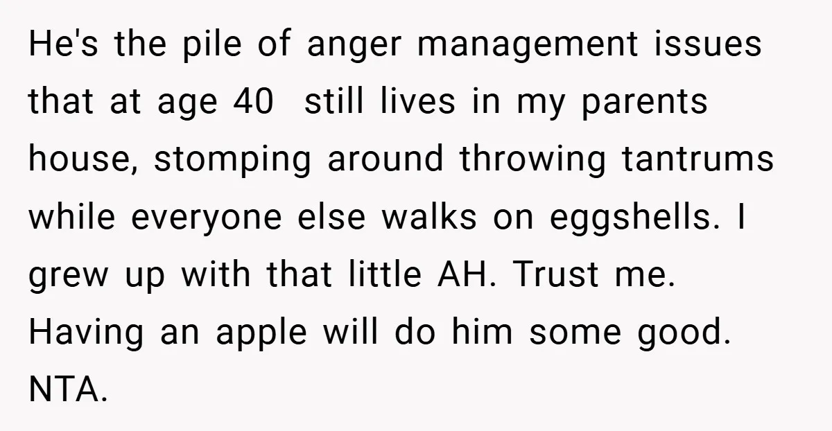 He's the pile of anger management issues that at age 40 still lives in my parents house, stomping around throwing tantrums while everyone else walks on eggshells. I grew up...