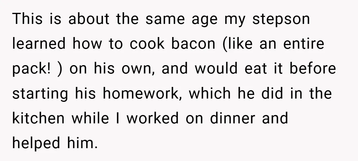 This is about the same age my stepson learned how to cook bacon (like an entire pack! ) on his own, and would eat it before starting his homework, which...