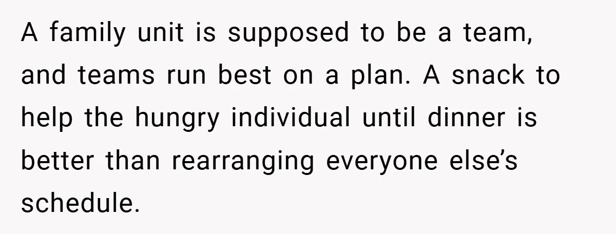 A family unit is supposed to be a team, and teams run best on a plan. A snack to help the hungry individual until dinner is better than rearranging everyone...